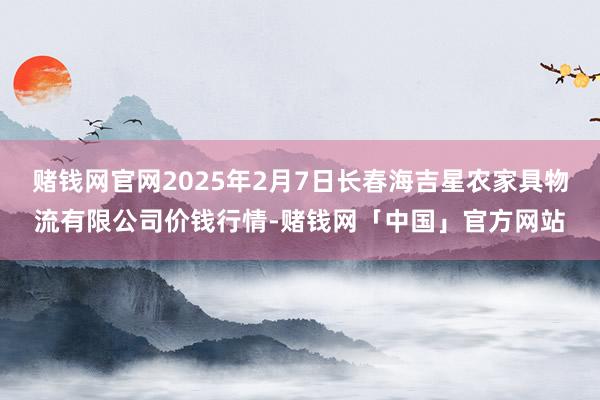 赌钱网官网2025年2月7日长春海吉星农家具物流有限公司价钱行情-赌钱网「中国」官方网站