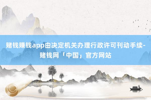 赌钱赚钱app由决定机关办理行政许可刊动手续-赌钱网「中国」官方网站