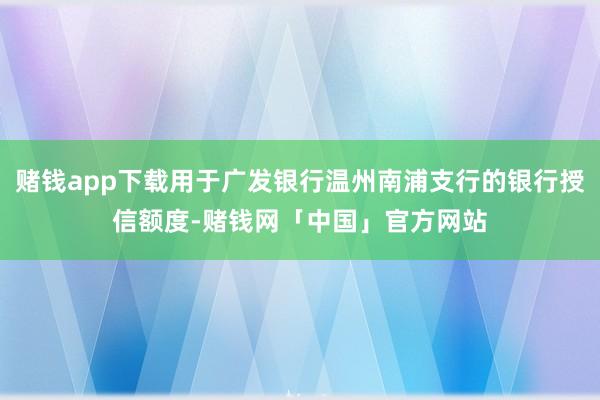 赌钱app下载用于广发银行温州南浦支行的银行授信额度-赌钱网「中国」官方网站