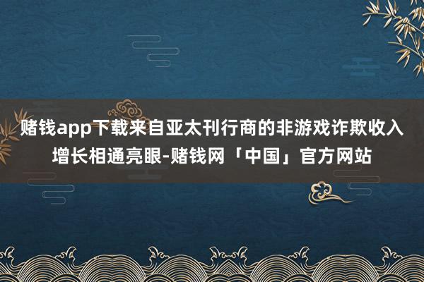 赌钱app下载来自亚太刊行商的非游戏诈欺收入增长相通亮眼-赌钱网「中国」官方网站