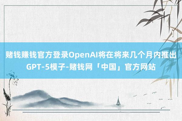 赌钱赚钱官方登录OpenAI将在将来几个月内推出GPT-5模子-赌钱网「中国」官方网站