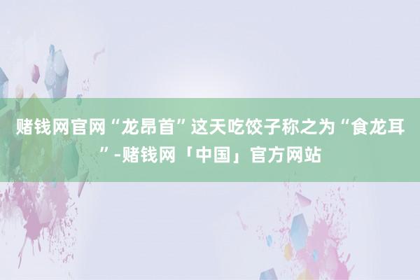 赌钱网官网“龙昂首”这天吃饺子称之为“食龙耳”-赌钱网「中国」官方网站