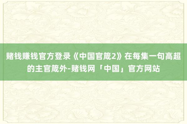 赌钱赚钱官方登录《中国官箴2》在每集一句高超的主官箴外-赌钱网「中国」官方网站