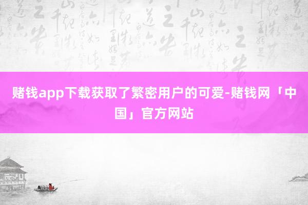 赌钱app下载获取了繁密用户的可爱-赌钱网「中国」官方网站