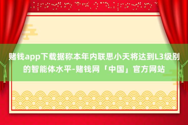 赌钱app下载据称本年内联思小天将达到L3级别的智能体水平-赌钱网「中国」官方网站