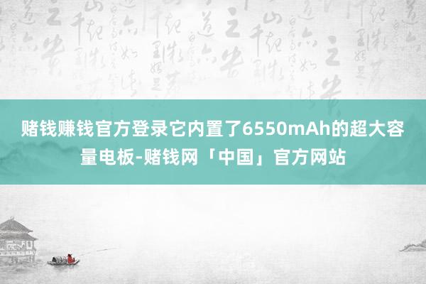 赌钱赚钱官方登录它内置了6550mAh的超大容量电板-赌钱网「中国」官方网站