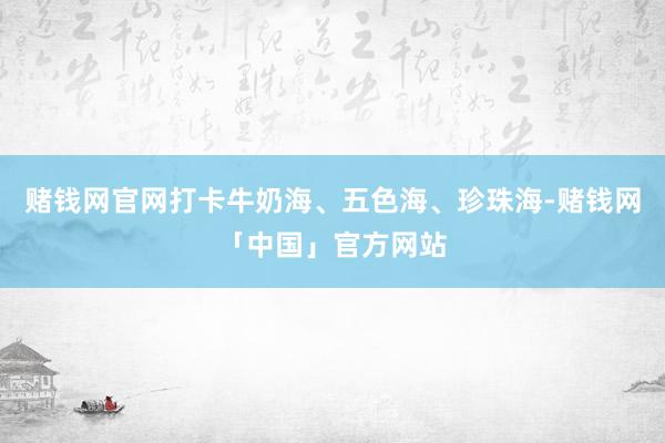 赌钱网官网打卡牛奶海、五色海、珍珠海-赌钱网「中国」官方网站