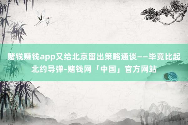 赌钱赚钱app又给北京留出策略通谈——毕竟比起北约导弹-赌钱网「中国」官方网站
