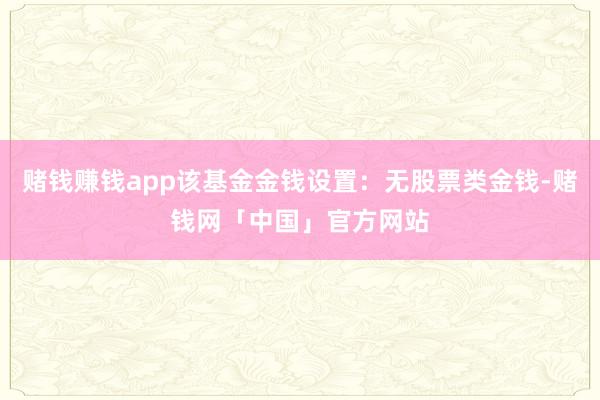 赌钱赚钱app该基金金钱设置：无股票类金钱-赌钱网「中国」官方网站