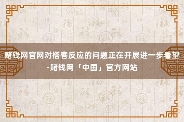 赌钱网官网对搭客反应的问题正在开展进一步看望-赌钱网「中国」官方网站