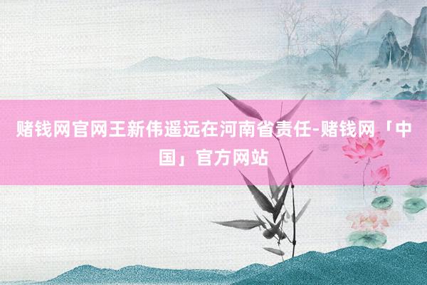 赌钱网官网王新伟遥远在河南省责任-赌钱网「中国」官方网站