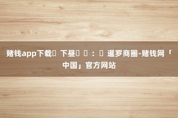 赌钱app下载‌下昼‌‌：‌暹罗商圈-赌钱网「中国」官方网站
