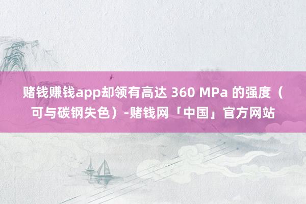 赌钱赚钱app却领有高达 360 MPa 的强度（可与碳钢失色）-赌钱网「中国」官方网站