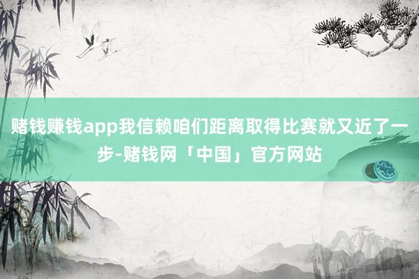 赌钱赚钱app我信赖咱们距离取得比赛就又近了一步-赌钱网「中国」官方网站
