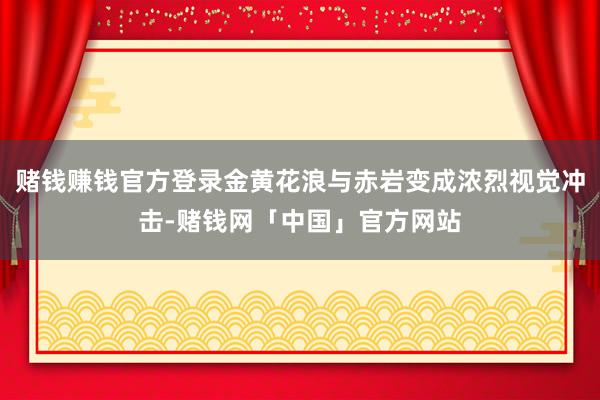 赌钱赚钱官方登录金黄花浪与赤岩变成浓烈视觉冲击-赌钱网「中国」官方网站