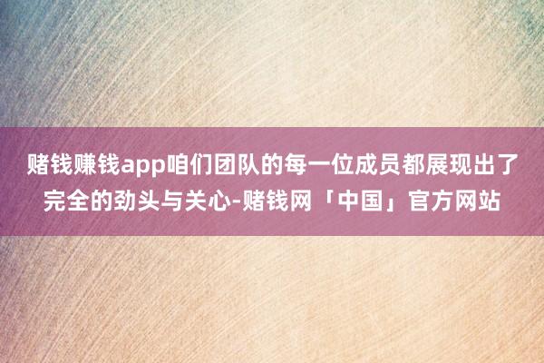 赌钱赚钱app咱们团队的每一位成员都展现出了完全的劲头与关心-赌钱网「中国」官方网站