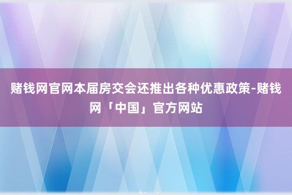 赌钱网官网本届房交会还推出各种优惠政策-赌钱网「中国」官方网站