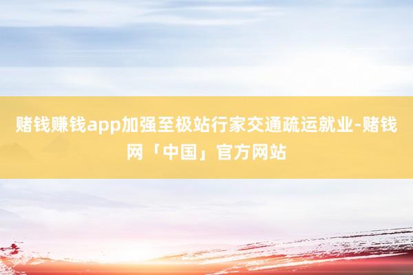 赌钱赚钱app加强至极站行家交通疏运就业-赌钱网「中国」官方网站