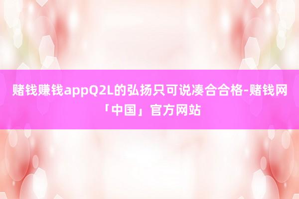 赌钱赚钱appQ2L的弘扬只可说凑合合格-赌钱网「中国」官方网站