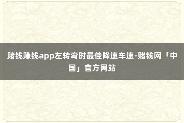 赌钱赚钱app左转弯时最佳降速车速-赌钱网「中国」官方网站