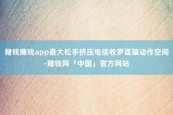 赌钱赚钱app最大松手挤压电信收罗诓骗动作空间-赌钱网「中国」官方网站