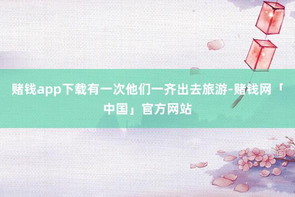 赌钱app下载有一次他们一齐出去旅游-赌钱网「中国」官方网站
