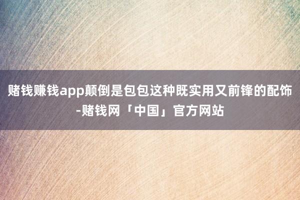 赌钱赚钱app颠倒是包包这种既实用又前锋的配饰-赌钱网「中国」官方网站