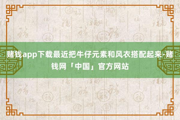 赌钱app下载最近把牛仔元素和风衣搭配起来-赌钱网「中国」官方网站