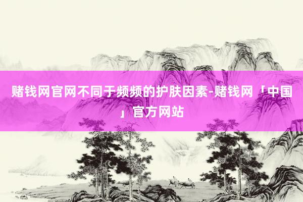 赌钱网官网不同于频频的护肤因素-赌钱网「中国」官方网站