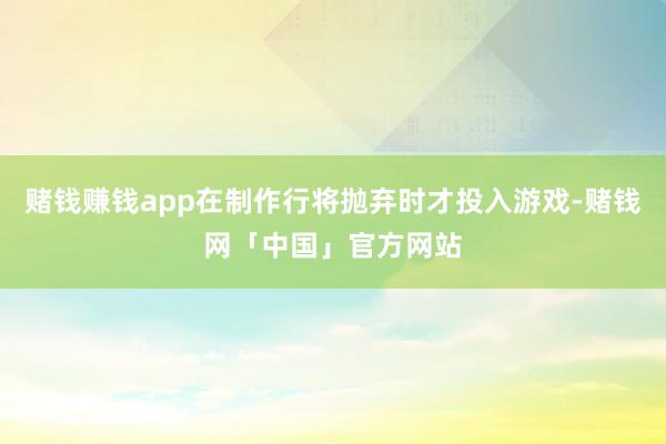 赌钱赚钱app在制作行将抛弃时才投入游戏-赌钱网「中国」官方网站