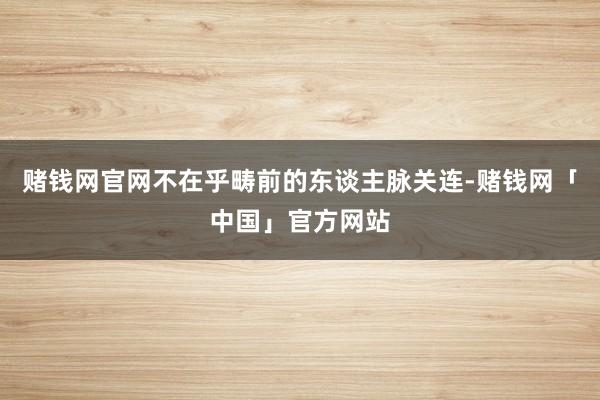 赌钱网官网不在乎畴前的东谈主脉关连-赌钱网「中国」官方网站