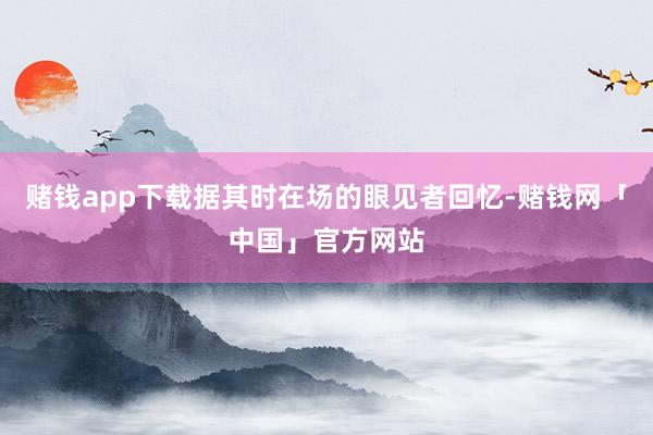 赌钱app下载据其时在场的眼见者回忆-赌钱网「中国」官方网站