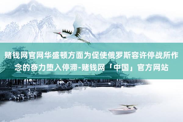 赌钱网官网华盛顿方面为促使俄罗斯容许停战所作念的奋力堕入停滞-赌钱网「中国」官方网站