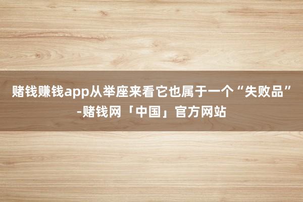 赌钱赚钱app从举座来看它也属于一个“失败品”-赌钱网「中国」官方网站