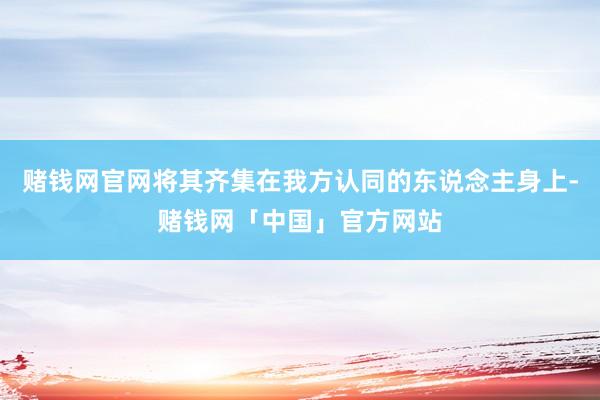 赌钱网官网将其齐集在我方认同的东说念主身上-赌钱网「中国」官方网站