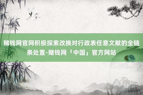 赌钱网官网积极探索改换对行政表任意文献的全链条处置-赌钱网「中国」官方网站