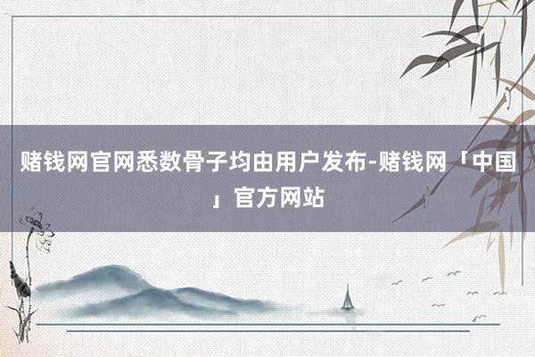 赌钱网官网悉数骨子均由用户发布-赌钱网「中国」官方网站