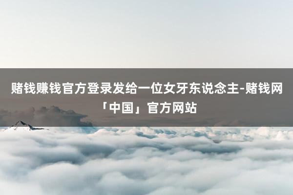 赌钱赚钱官方登录发给一位女牙东说念主-赌钱网「中国」官方网站