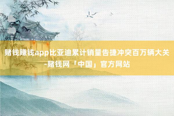 赌钱赚钱app比亚迪累计销量告捷冲突百万辆大关-赌钱网「中国」官方网站