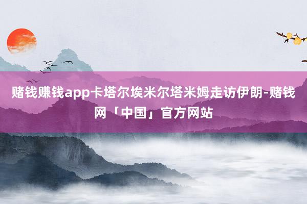 赌钱赚钱app卡塔尔埃米尔塔米姆走访伊朗-赌钱网「中国」官方网站
