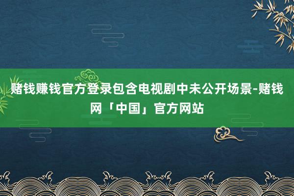 赌钱赚钱官方登录包含电视剧中未公开场景-赌钱网「中国」官方网站