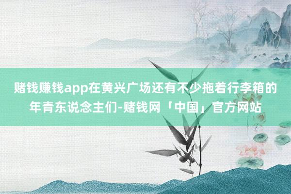 赌钱赚钱app在黄兴广场还有不少拖着行李箱的年青东说念主们-赌钱网「中国」官方网站