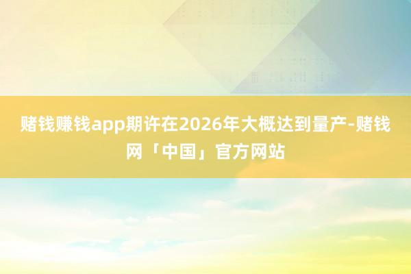 赌钱赚钱app期许在2026年大概达到量产-赌钱网「中国」官方网站