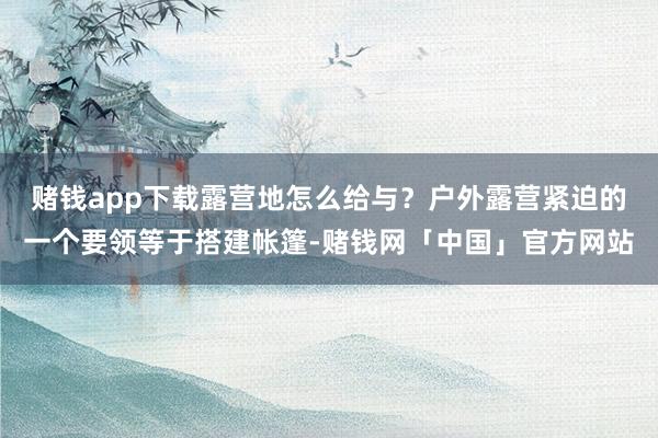 赌钱app下载露营地怎么给与？户外露营紧迫的一个要领等于搭建帐篷-赌钱网「中国」官方网站