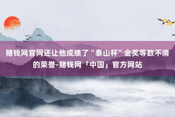 赌钱网官网还让他成绩了“泰山杯”金奖等数不清的荣誉-赌钱网「中国」官方网站