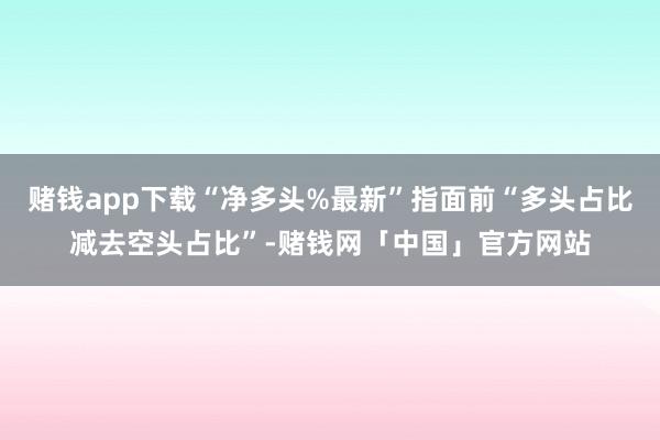 赌钱app下载“净多头%最新”指面前“多头占比减去空头占比”-赌钱网「中国」官方网站