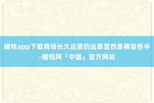 赌钱app下载商场长久远景的远景显然是横蛮各半-赌钱网「中国」官方网站