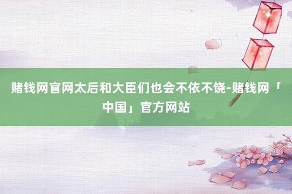 赌钱网官网太后和大臣们也会不依不饶-赌钱网「中国」官方网站