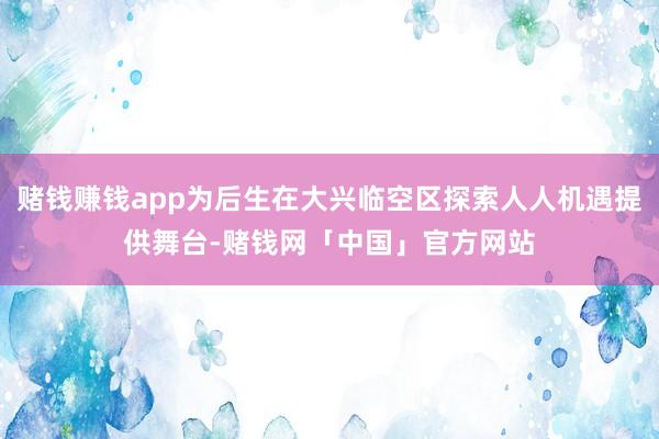 赌钱赚钱app为后生在大兴临空区探索人人机遇提供舞台-赌钱网「中国」官方网站