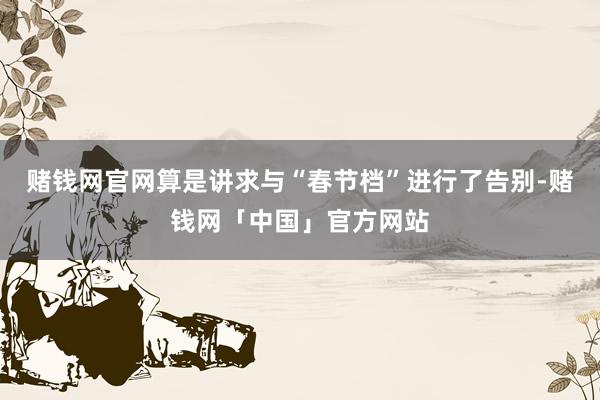 赌钱网官网算是讲求与“春节档”进行了告别-赌钱网「中国」官方网站